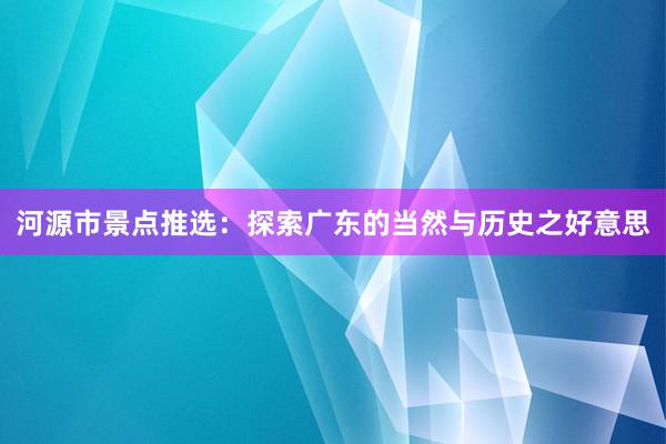 河源市景点推选：探索广东的当然与历史之好意思